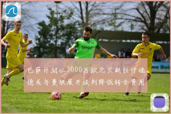 巴萨计划以3000万欧元买断拉什福德或与曼联展开谈判降低转会费用