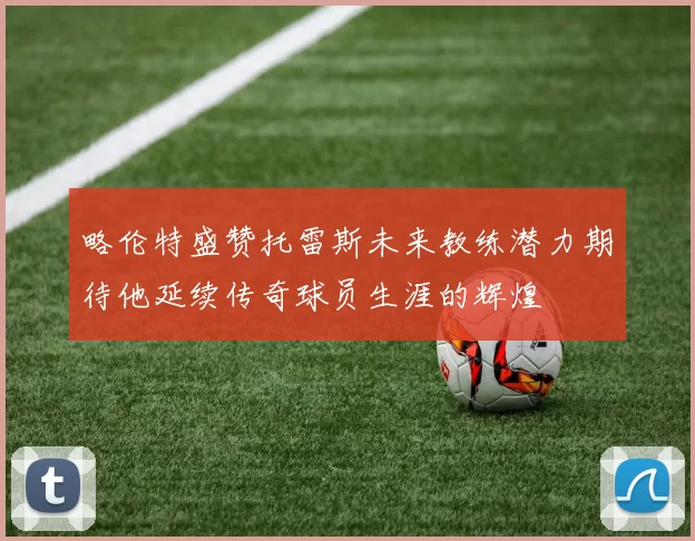 略伦特盛赞托雷斯未来教练潜力期待他延续传奇球员生涯的辉煌