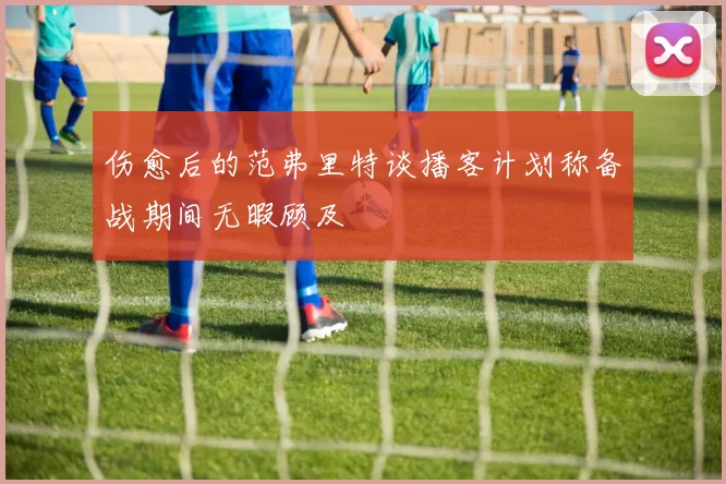 伤愈后的范弗里特谈播客计划称备战期间无暇顾及