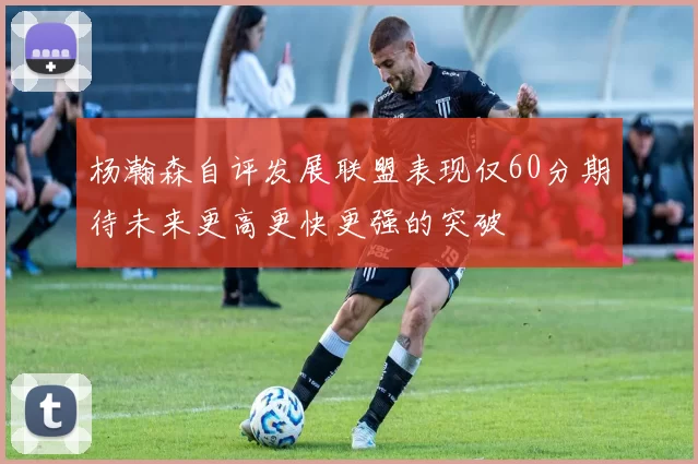 杨瀚森自评发展联盟表现仅60分期待未来更高更快更强的突破