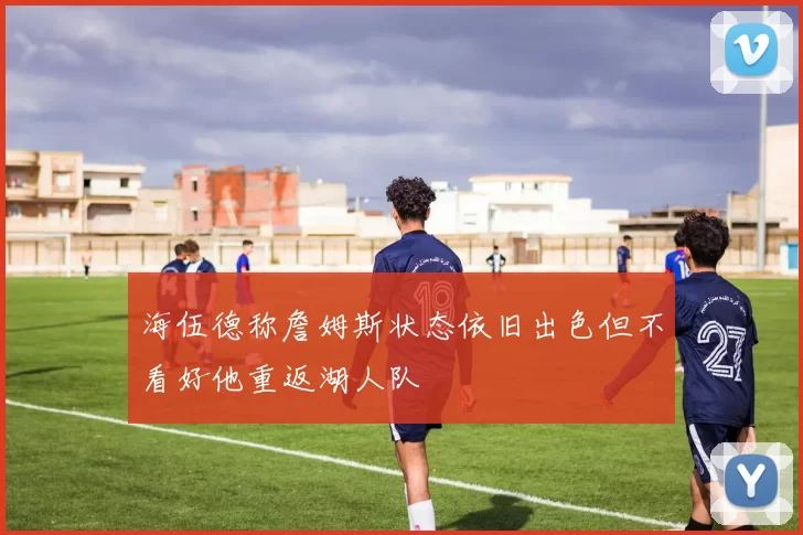 海伍德称詹姆斯状态依旧出色但不看好他重返湖人队