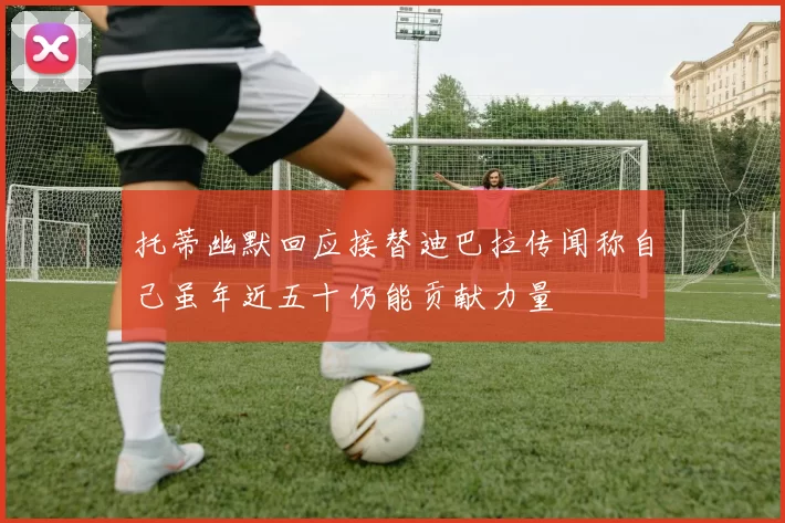 托蒂幽默回应接替迪巴拉传闻称自己虽年近五十仍能贡献力量