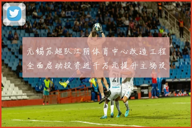 无锡苏超队江阴体育中心改造工程全面启动投资近千万元提升主场设施