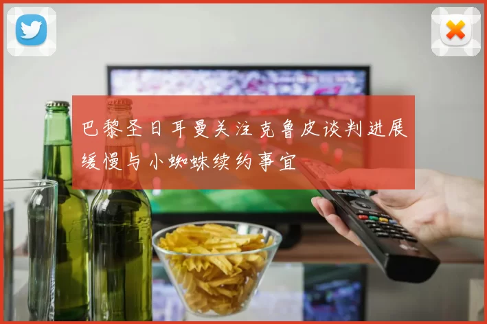 巴黎圣日耳曼关注克鲁皮谈判进展缓慢与小蜘蛛续约事宜