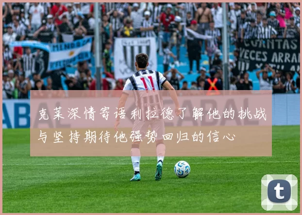 克莱深情寄语利拉德了解他的挑战与坚持期待他强势回归的信心