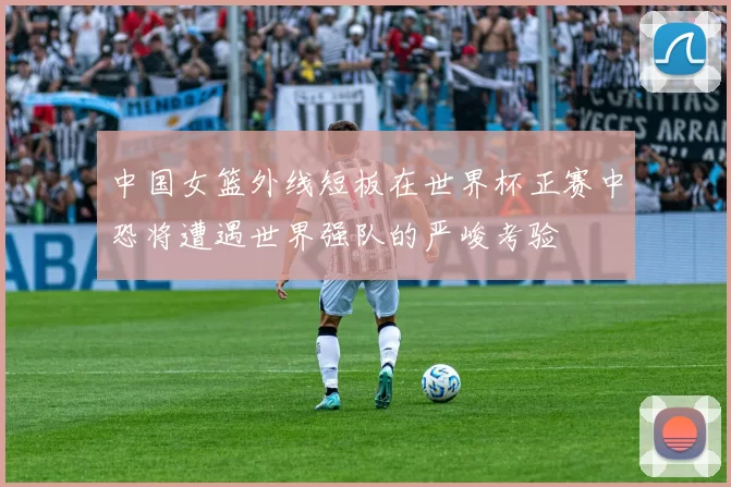 中国女篮外线短板在世界杯正赛中恐将遭遇世界强队的严峻考验