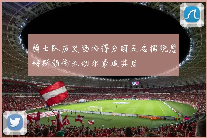骑士队历史场均得分前五名揭晓詹姆斯领衔米切尔紧追其后