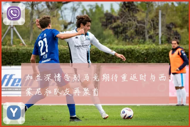 加兰深情告别马竞期待重返时与西蒙尼和队友再聚首